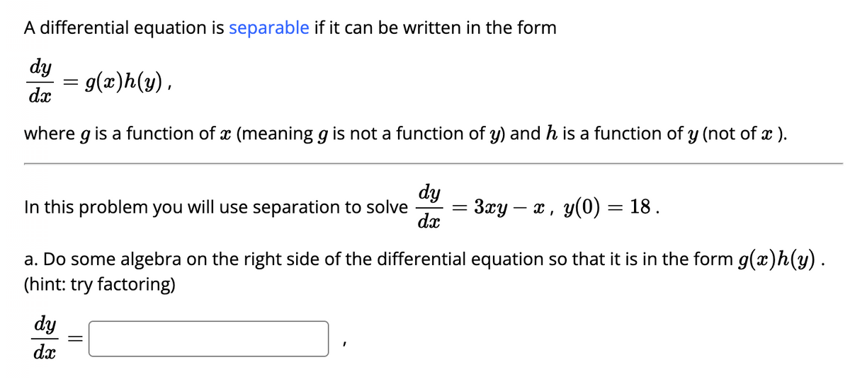 A differential equation is separable if it can be written in the form
dy
g(x)h(y),
dx
where g is a function of a (meaning g is not a function of y) and h is a function of y (not of x ).
-
dy
In this problem you will use separation to solve
dx
dy
dx
a. Do some algebra on the right side of the differential equation so that it is in the form g(x)h(y).
(hint: try factoring)
=
: 3xy — x, y(0) = 18.
||