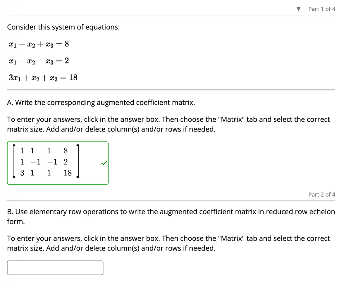 Consider this system of equations:
x1 + x2 + x3
8
x3 = 2
3x₁ + x₂ + x3 = 18
X1
x2
-
Part 1 of 4
A. Write the corresponding augmented coefficient matrix.
To enter your answers, click in the answer box. Then choose the "Matrix" tab and select the correct
matrix size. Add and/or delete column(s) and/or rows if needed.
1 1 1 8
1 -1 -1 2
3 1
1 18
Part 2 of 4
B. Use elementary row operations to write the augmented coefficient matrix in reduced row echelon
form.
To enter your answers, click in the answer box. Then choose the "Matrix" tab and select the correct
matrix size. Add and/or delete column(s) and/or rows if needed.