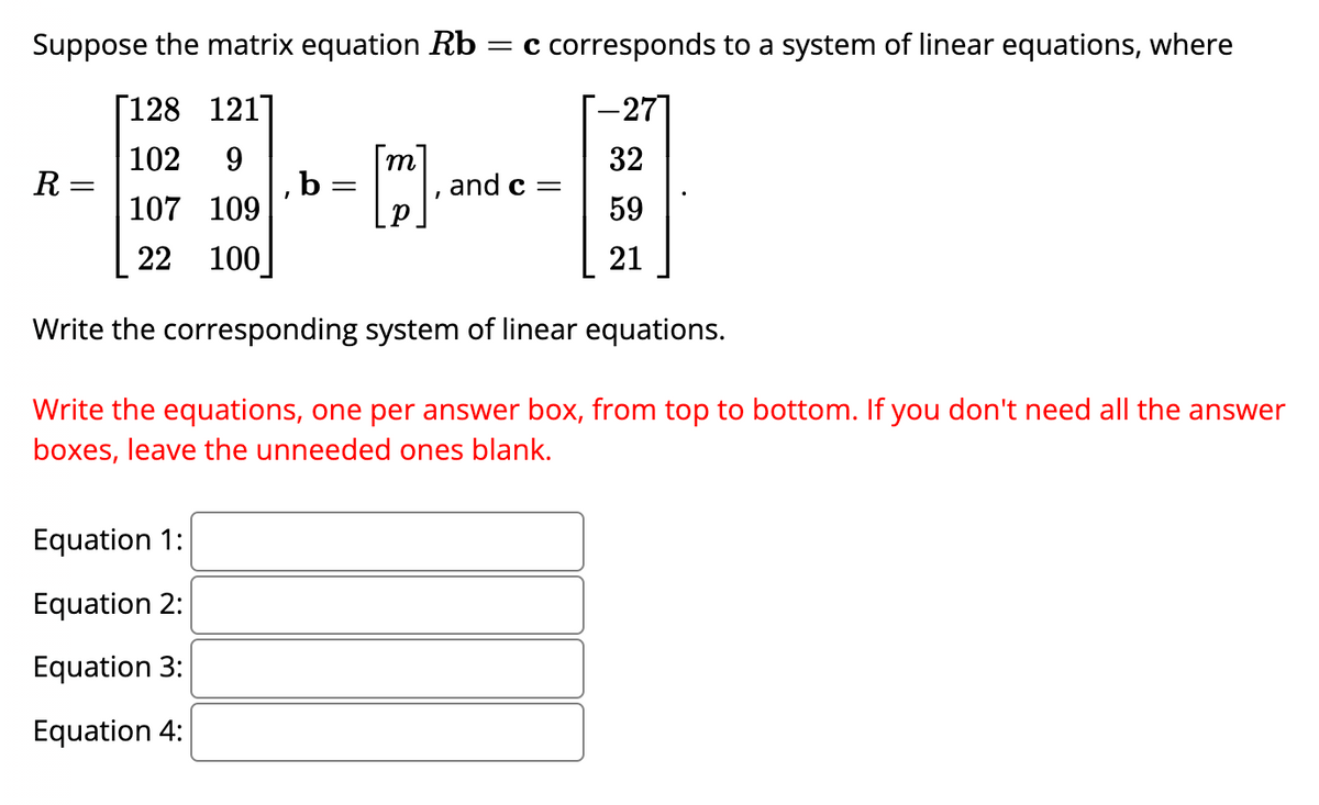 Suppose the matrix equation Rb = c corresponds to a system of linear equations, where
[128 121]
-27]
102 9
32
107 109
59
22
100
21
Write the corresponding system of linear equations.
Write the equations, one per answer box, from top to bottom. If you don't need all the answer
boxes, leave the unneeded ones blank.
R
=
Equation 1:
Equation 2:
Equation 3:
Equation 4:
I
b
m
- [™]
=
and c =