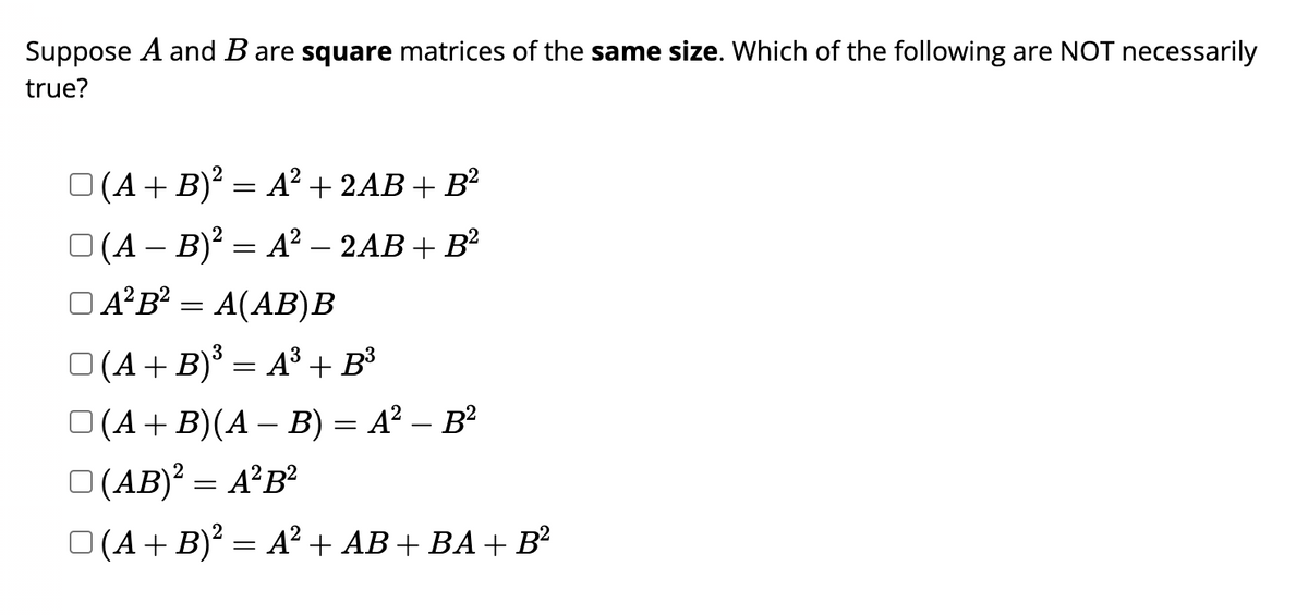 Suppose A and B are square matrices of the same size. Which of the following are NOT necessarily
true?
□ (A + B)² = A² + 2AB + B²
(A - B)² = A² - 2AB + B²
□ A²B² = A(AB)B
3
O(A + B)³ = A³ + B³
□ (A + B)(A − B) = A² – B²
□ (AB)² = A²B²
□ (A + B)² = A²+ AB + BA + B²