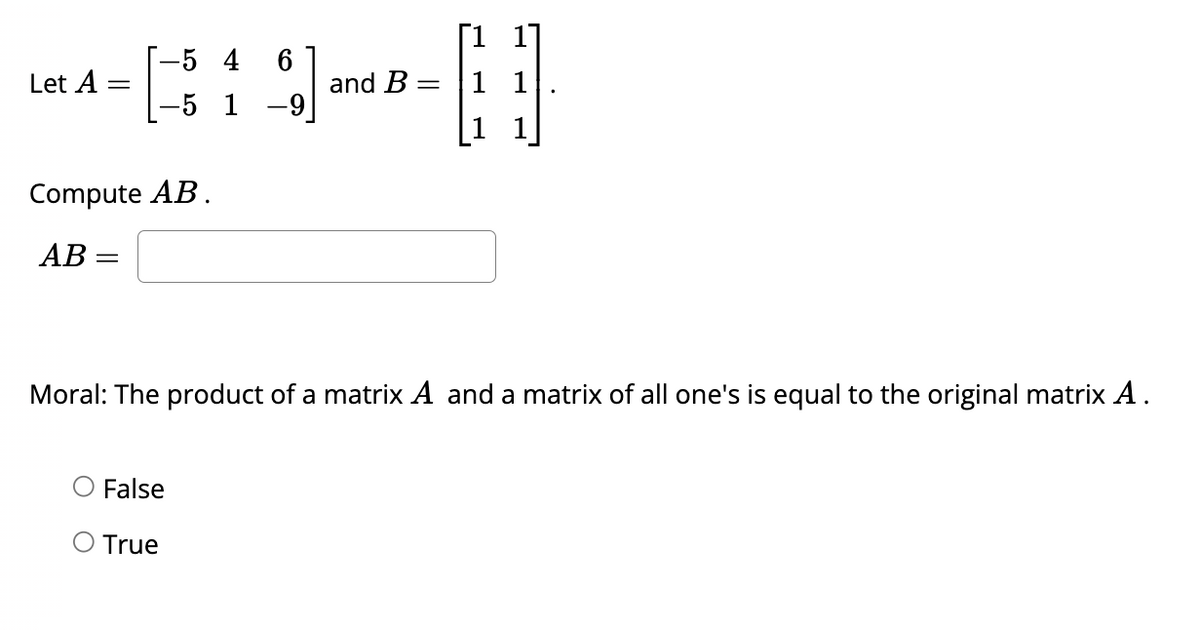 Let A
=
-5 4
-5 1
Compute AB.
AB=
6
%]
False
O True
and B =
H
1
Moral: The product of a matrix A and a matrix of all one's is equal to the original matrix A.