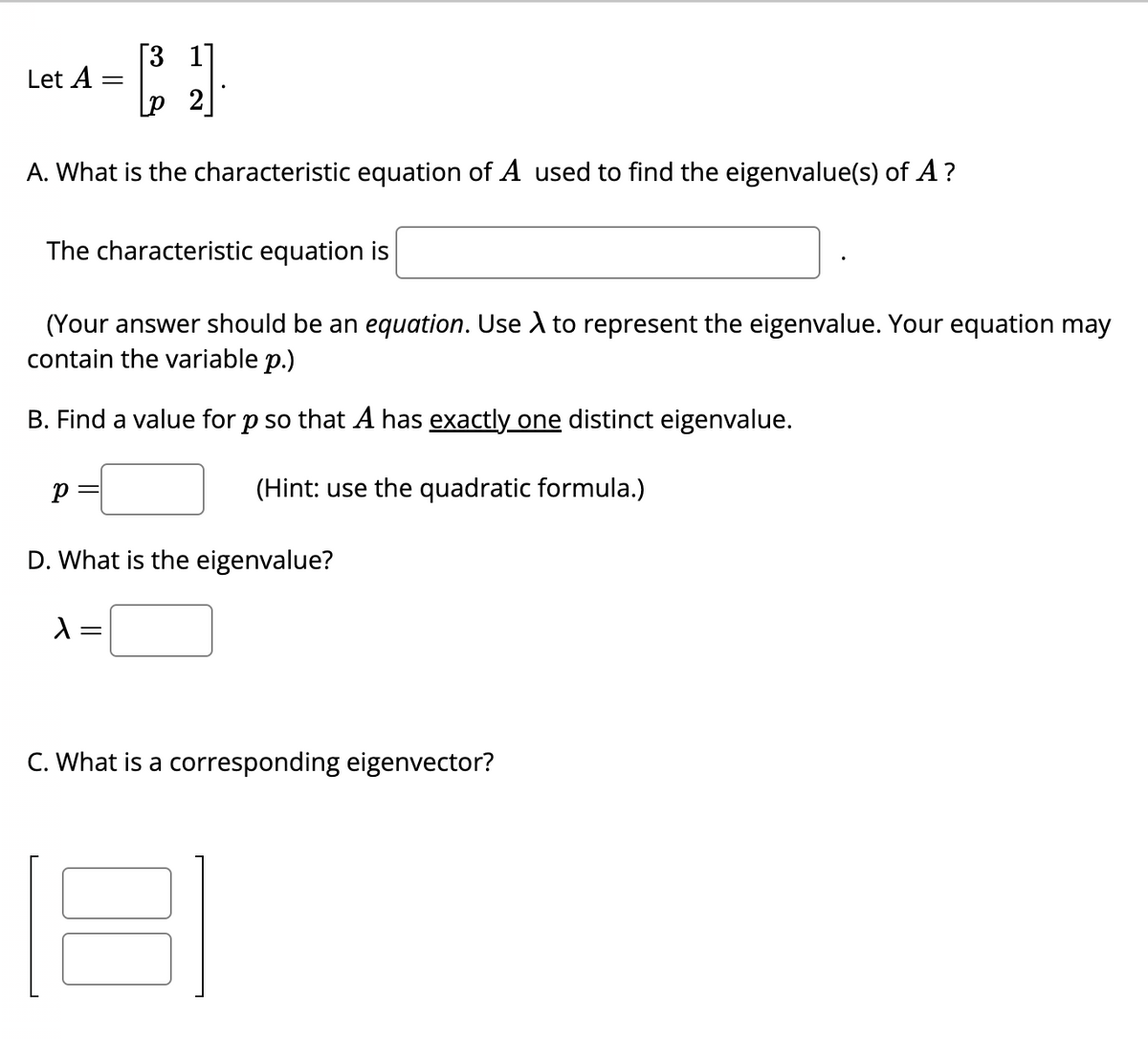 [3 1
[₂1]
A. What is the characteristic equation of A used to find the eigenvalue(s) of A?
Let A
The characteristic equation is
=
(Your answer should be an equation. Use A to represent the eigenvalue. Your equation may
contain the variable p.)
B. Find a value for p so that A has exactly one distinct eigenvalue.
(Hint: use the quadratic formula.)
р
D. What is the eigenvalue?
λ =
C. What is a corresponding eigenvector?