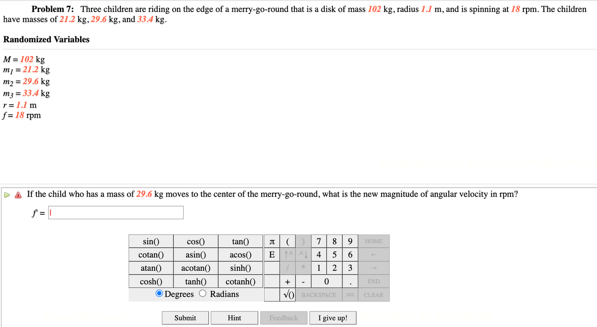 Problem 7: Three children are riding on the edge of a merry-go-round that is a disk of mass 102 kg, radius 1.1 m, and is spinning at 18 rpm. The children
have masses of 21.2 kg, 29.6 kg, and 33.4 kg.
Randomized Variables
M = 102 kg
m₁ = 21.2 kg
m2 = 29.6 kg
m3 = 33.4 kg
r = 1.1 m
f = 18 rpm
If the child who has a mass of 29.6 kg moves to the center of the merry-go-round, what is the new magnitude of angular velocity in rpm?
f = I
sin()
cotan()
atan()
cosh()
cos()
asin()
acotan()
tanh()
O Degrees
Submit
tan()
π (
acos() E ^^
sinh()
/
cotanh()
+
Radians
Hint
Feedback
7
8 9
4
5 6
1 2 3
0
BACKSPACE DEL
*
I give up!
HOME
END
CLEAR