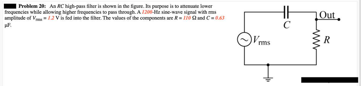 Problem 20: An RC high-pass filter is shown in the figure. Its purpose is to attenuate lower
frequencies while allowing higher frequencies to pass through. A 1200-Hz sine-wave signal with rms
amplitude of Vrms = 1.2 V is fed into the filter. The values of the components are R = 110 Q and C = 0.63
μ.F.
V₁
rms
||
C
Out
www
R