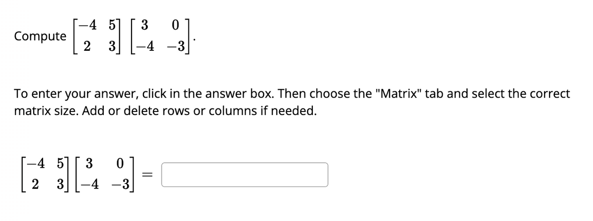 Compute
-4 51
3
3
0
-4
To enter your answer, click in the answer box. Then choose the "Matrix" tab and select the correct
matrix size. Add or delete rows or columns if needed.
-4 5
6349-
[
-3
0
=