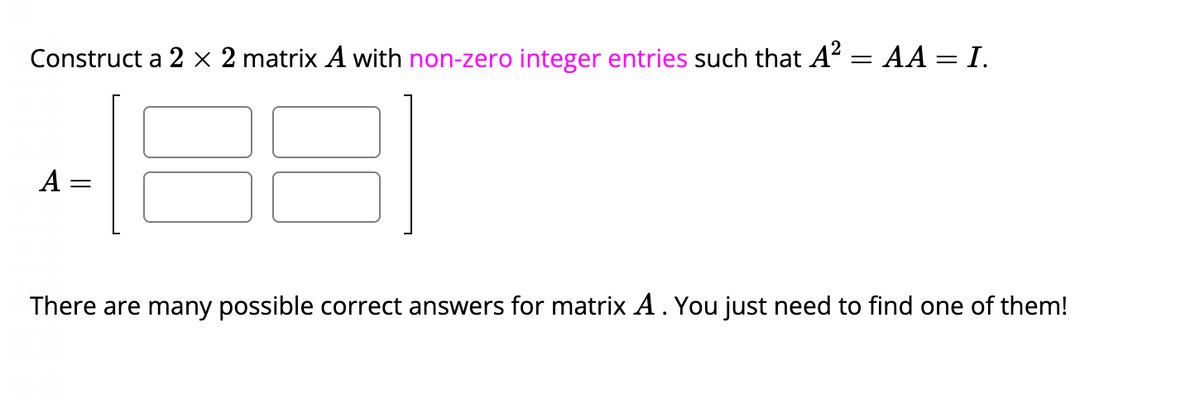 Construct a 2 × 2 matrix A with non-zero integer entries such that A² = AA = I.
A:
=
There are many possible correct answers for matrix A. You just need to find one of them!