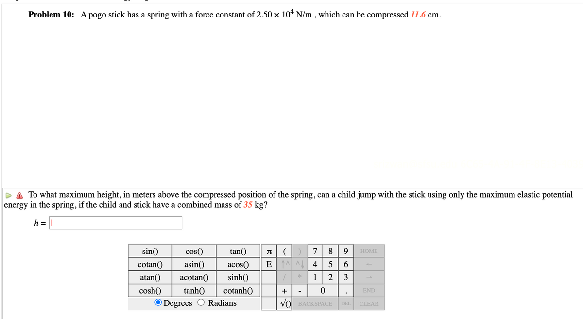 Problem 10: A pogo stick has a spring with a force constant of 2.50 × 104 N/m, which can be compressed 11.6 cm.
To what maximum height, in meters above the compressed position of the spring, can a child jump with the stick using only the maximum elastic potential
energy in the spring, if the child and stick have a combined mass of 35 kg?
h = ||
sin()
cotan()
atan()
cosh()
cos()
asin()
acotan()
tanh()
O Degrees
tan()
acos()
sinh()
cotanh()
Radians
П () 7 8 9
E ^^ 4
5 6
/
1 2 3
+
0
√ BACKSPACE
*
-
HOME
END
DEL CLEAR