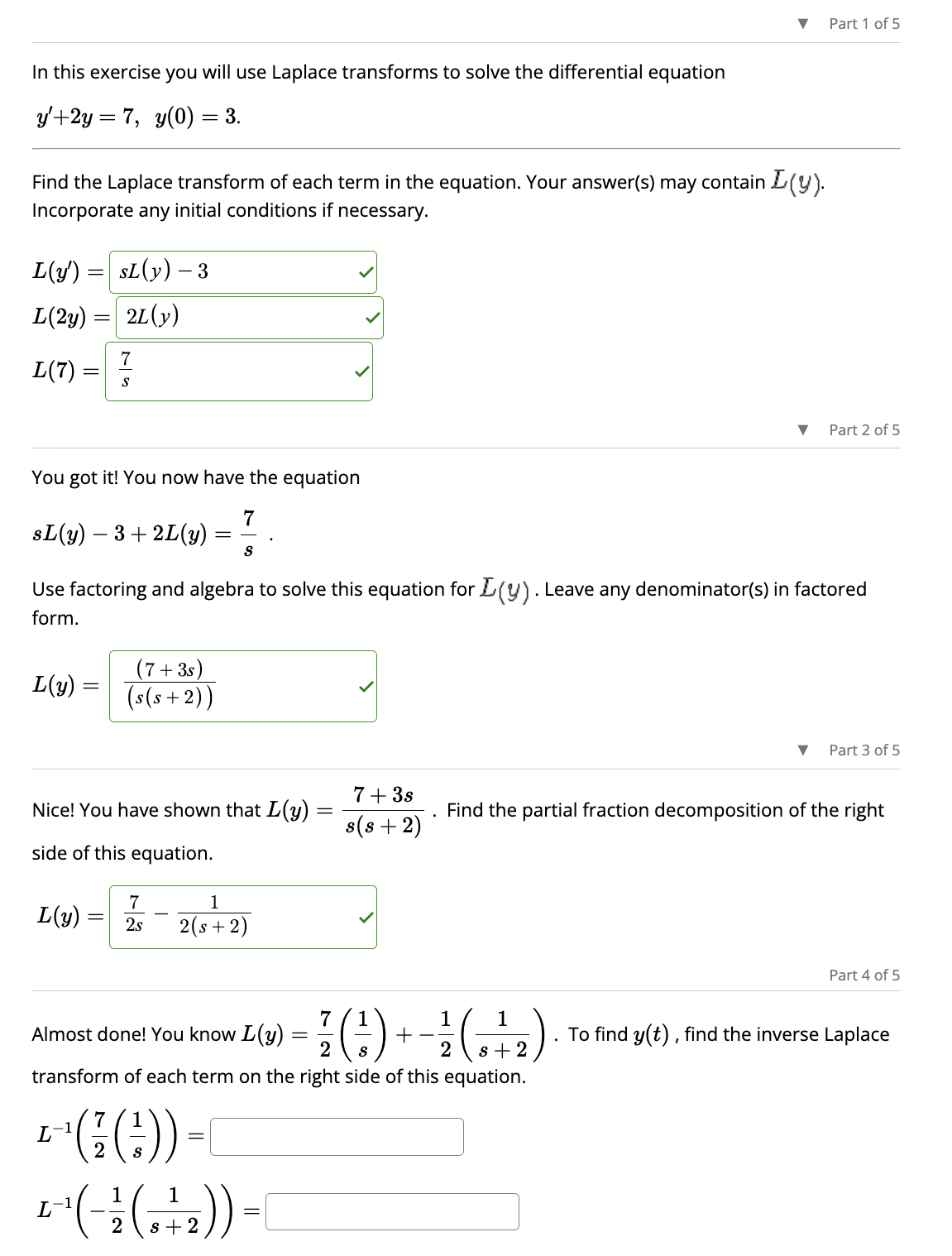 In this exercise you will use Laplace transforms to solve the differential equation
y'+2y = 7, y(0) = 3.
Find the Laplace transform of each term in the equation. Your answer(s) may contain L(y).
Incorporate any initial conditions if necessary.
L(y')
L(2y)
L(7)
=
=
=
L(y):
L(y)
You got it! You now have the equation
7
S
SL(y) - 3
2L (y)
7
S
sL(y) — 3+2L(y)
Use factoring and algebra to solve this equation for L(y). Leave any denominator(s) in factored
form.
L
Nice! You have shown that L(y)
side of this equation.
=
(7+3s)
(s(s+2))
7
1
= 2s 2(s+2)
7
L -1
- ((:)) -
1
Almost done! You know [(y)
77 ( ² ) + - 1²/ ( 0 ² 2 )
2
2
transform of each term on the right side of this equation.
1 1
+²^(-(-₂)).
2
s+2
▼ Part 1 of 5
7+ 3s
s(s+2)
=
▼ Part 2 of 5
Part 3 of 5
Find the partial fraction decomposition of the right
Part 4 of 5
To find y(t), find the inverse Laplace