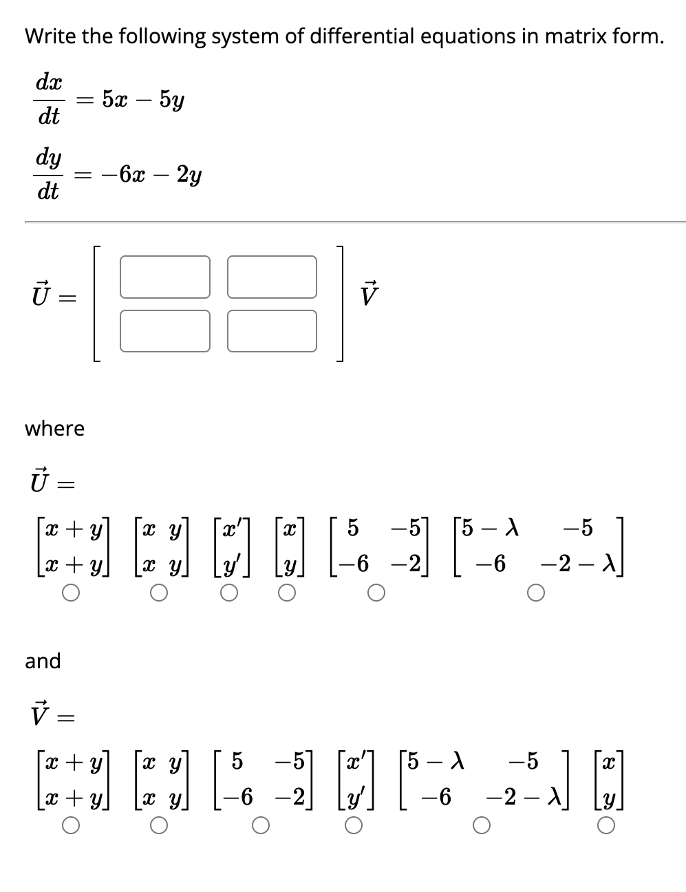 Write the following system of differential equations in matrix form.
dx
dt
dy
dt
15
=
where
Ū=
=
and
||
x + y
+ Y
V =
=
5x - 5y
-6x - 2y
X
x + y
x y x y
310
V
[]
5
-6
-57 5- X
-2
6
HARMPAD
-5
-2 - A
-5
-6 -2