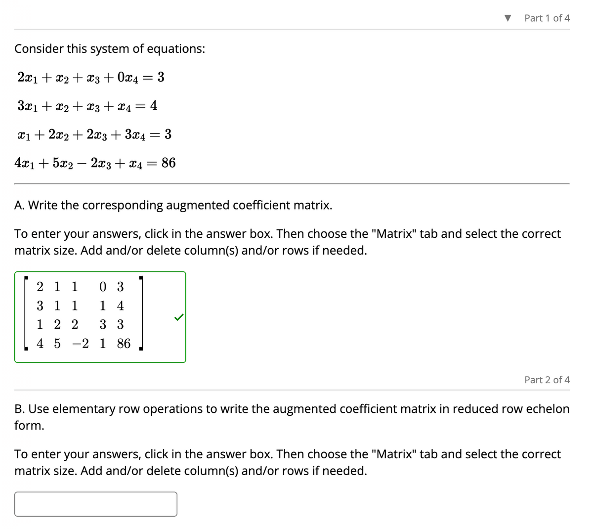 Consider this system of equations:
2x1 + x2 + x3 + 0x4
3x₁ + x2 + x3 + x4 = 4
x₁ + 2x2 + 2x3 + 3x4
3
4x1 + 5x2 - 2x3 + x4 = 86
=
2 1 1
03
3 1 1 14
122
3 3
4 5 2 1 86
3
=
Part 1 of 4
A. Write the corresponding augmented coefficient matrix.
To enter your answers, click in the answer box. Then choose the "Matrix" tab and select the correct
matrix size. Add and/or delete column(s) and/or rows if needed.
Part 2 of 4
B. Use elementary row operations to write the augmented coefficient matrix in reduced row echelon
form.
To enter your answers, click in the answer box. Then choose the "Matrix" tab and select the correct
matrix size. Add and/or delete column(s) and/or rows if needed.