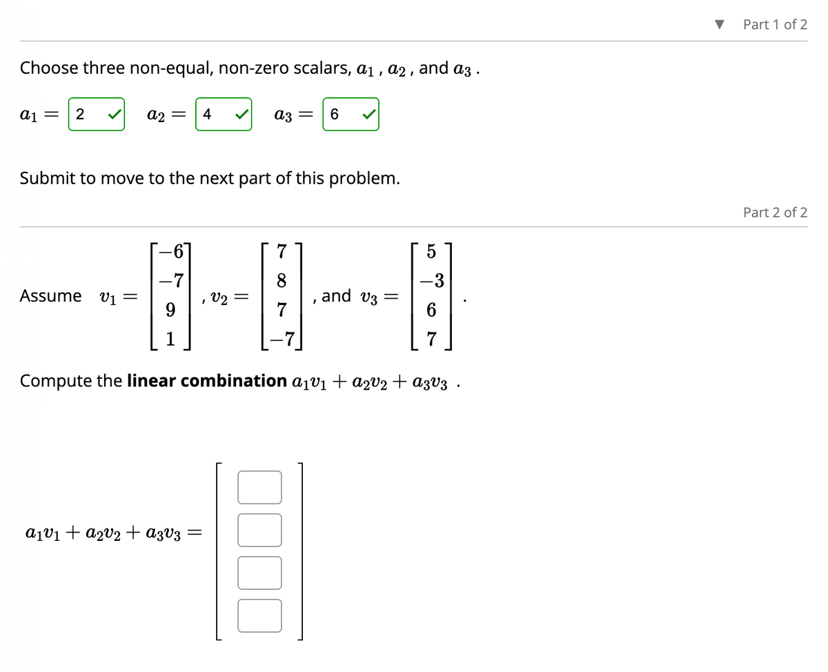 Choose three non-equal, non-zero scalars, a₁, a2, and a3.
a1 = 2
A2 =
Assume v₁ =
-7
Submit to move to the next part of this problem.
1
4
a₁v1₁ + a₂v₂ + A3V3
=
az =
V2 =
7
8
7
6
I
E
and v3:
Compute the linear combination a₁v₁ + a2v₂ + A3v3.
5
-3
7
Part 1 of 2
Part 2 of 2