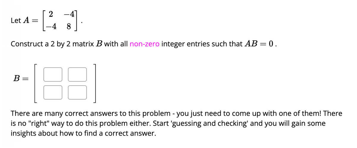 2
-4 8
Construct a 2 by 2 matrix B with all non-zero integer entries such that AB = 0.
Let A
B =
-
There are many correct answers to this problem - you just need to come up with one of them! There
is no "right" way to do this problem either. Start 'guessing and checking' and you will gain some
insights about how to find a correct answer.