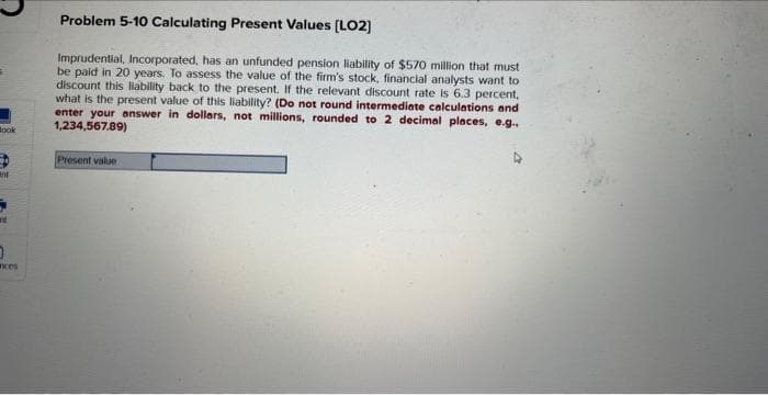 Book
ant
0
ances
Problem 5-10 Calculating Present Values [LO2]
Imprudential, Incorporated, has an unfunded pension liability of $570 million that must
be paid in 20 years. To assess the value of the firm's stock, financial analysts want to
discount this liability back to the present. If the relevant discount rate is 6.3 percent,
what is the present value of this liability? (Do not round intermediate calculations and
enter your answer in dollars, not millions, rounded to 2 decimal places, e.g..
1,234,567.89)
Present value