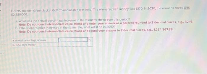 In 1895, the first Green Jacket Golf Championship was held. The winner's prize money was $170. In 2020, the winner's check was
$2,280,000.
a. What was the annual percentage increase in the winner's check over this period?
Note: Do not round intermediate calculations and enter your answer as a percent rounded to 2 decimal places, e.g., 32.16.
b. If the winner's prize increases at the same rate, what will it be in 2052?
Note: Do not round intermediate calculations and round your answer to 2 decimal places, e.g., 1,234,567.89.
a. Annual percentage increase
b. 2052 prize money
%