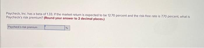 Paycheck, Inc. has a beta of 1.33. If the market return is expected to be 12.70 percent and the risk-free rate is 7.70 percent, what is
Paycheck's risk premium? (Round your answer to 2 decimal places.)
Paycheck's risk premium
%