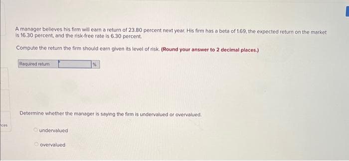 ces
A manager believes his firm will earn a return of 23.80 percent next year. His firm has a beta of 1.69, the expected return on the market
is 16.30 percent, and the risk-free rate is 6.30 percent.
Compute the return the firm should earn given its level of risk. (Round your answer to 2 decimal places.)
Required return
Determine whether the manager is saying the firm is undervalued or overvalued..
undervalued
%
overvalued