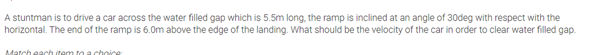 A stuntman is to drive a car across the water filled gap which is 5.5m long, the ramp is inclined at an angle of 30deg with respect with the
horizontal. The end of the ramp is 6.0m above the edge of the landing. What should be the velocity of the car in order to clear water filled gap.
Match each item to a chaice:
