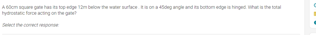A 60cm square gate has its top edge 12m below the water surface. It is on a 45deg angle and its bottom edge is hinged. What is the total
hydrostatic force acting on the gate?
Select the correct response:
