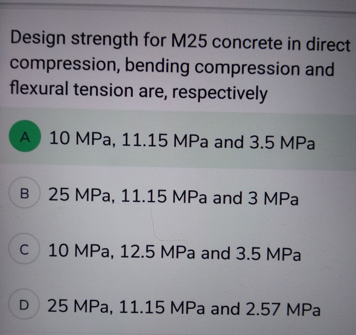 Design strength for M25 concrete in direct
compression, bending compression and
flexural tension are, respectively
A 10 MPa, 11.15 MPa and 3.5 MPa
B 25 MPa, 11.15 MPa and 3 MPa
с
10 MPa, 12.5 MPa and 3.5 MPa
D 25 MPa, 11.15 MPa and 2.57 MPa