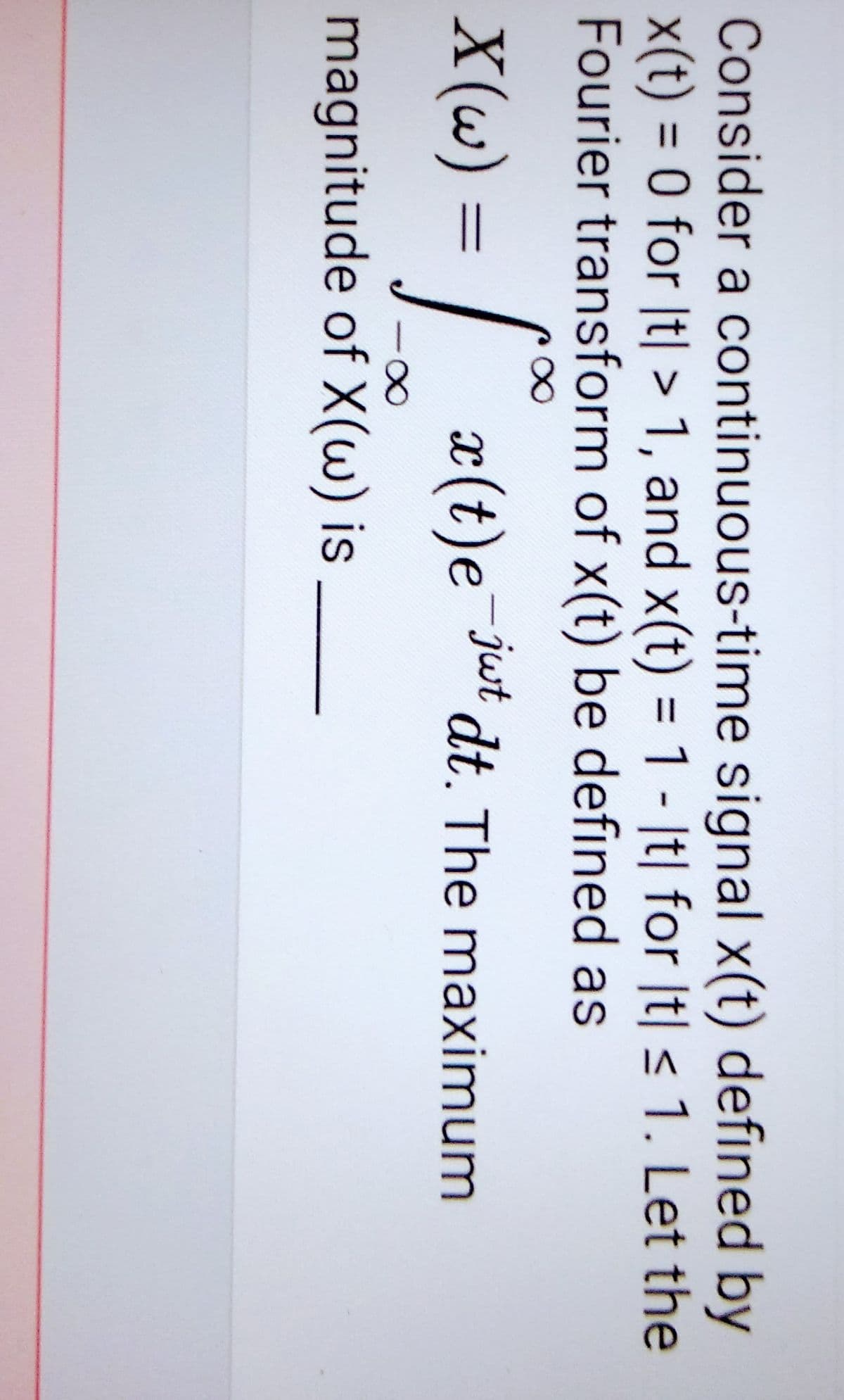 Consider a continuous-time signal x(t) defined by
x(t) = 0 for |t| > 1, and x(t) = 1 - It| for It| ≤ 1. Let the
Fourier transform of x(t) be defined as
X(w)
a(t)e-jut dt. The maximum
=
-∞
magnitude of X(w) is