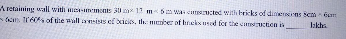 A retaining wall with measurements 30 mx 12 mx 6 m was constructed with bricks of dimensions 8cm × 6cm
x 6cm. If 60% of the wall consists of bricks, the number of bricks used for the construction is
lakhs.