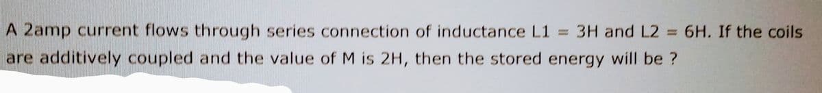 A 2amp current flows through series connection of inductance L1 = 3H and L2 = 6H. If the coils
are additively coupled and the value of M is 2H, then the stored energy will be ?