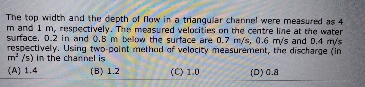 The top width and the depth of flow in a triangular channel were measured as 4
m and 1 m, respectively. The measured velocities on the centre line at the water
surface. 0.2 in and 0.8 m below the surface are 0.7 m/s, 0.6 m/s and 0.4 m/s
respectively. Using two-point method of velocity measurement, the discharge (in
m³/s) in the channel is
(A) 1.4
(B) 1.2
(C) 1.0
(D) 0.8