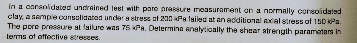 In a consolidated undrained test with pore pressure measurement on a normally consolidated
clay, a sample consolidated under a stress of 200 kPa failed at an additional axial stress of 150 kPa.
The pore pressure at failure was 75 kPa. Determine analytically the shear strength parameters in
terms of effective stresses.