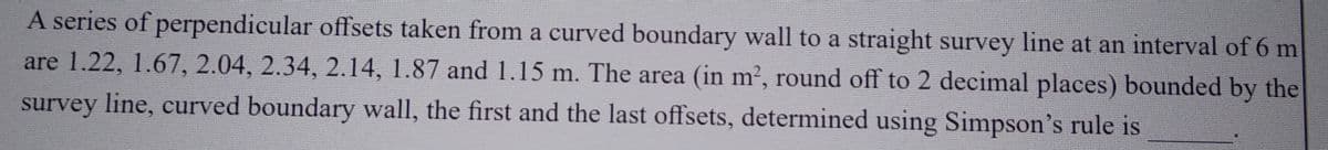 A series of perpendicular offsets taken from a curved boundary wall to a straight survey line at an interval of 6 m
are 1.22, 1.67, 2.04, 2.34, 2.14, 1.87 and 1.15 m. The area (in m², round off to 2 decimal places) bounded by the
survey line, curved boundary wall, the first and the last offsets, determined using Simpson's rule is