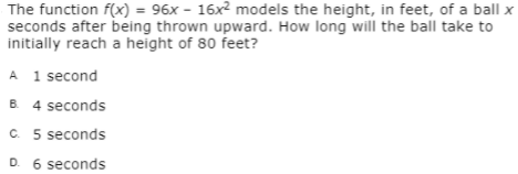 The function f(x) = 96x - 16x2 models the height, in feet, of a ball x
seconds after being thrown upward. How long will the ball take to
initially reach a height of 80 feet?
A 1 second
B. 4 seconds
C. 5 seconds
D. 6 seconds
