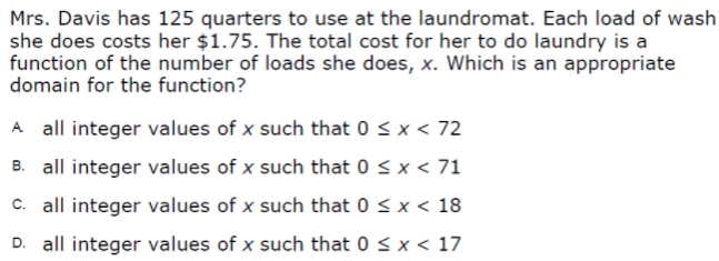 Mrs. Davis has 125 quarters to use at the laundromat. Each load of wash
she does costs her $1.75. The total cost for her to do laundry is a
function of the number of loads she does, x. Which is an appropriate
domain for the function?
A all integer values of x such that 0 < x < 72
B. all integer values of x such that 0 < x < 71
c. all integer values of x such that 0 < x < 18
D. all integer values of x such that 0 < x < 17
