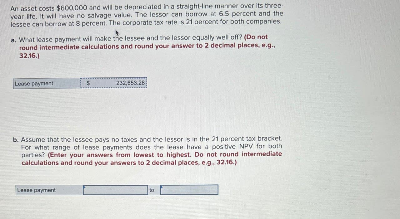 An asset costs $600,000 and will be depreciated in a straight-line manner over its three-
year life. It will have no salvage value. The lessor can borrow at 6.5 percent and the
lessee can borrow at 8 percent. The corporate tax rate is 21 percent for both companies.
a. What lease payment will make the lessee and the lessor equally well off? (Do not
round intermediate calculations and round your answer to 2 decimal places, e.g.,
32.16.)
Lease payment
$
232,653.28
b. Assume that the lessee pays no taxes and the lessor is in the 21 percent tax bracket.
For what range of lease payments does the lease have a positive NPV for both.
parties? (Enter your answers from lowest to highest. Do not round intermediate
calculations and round your answers to 2 decimal places, e.g., 32.16.)
Lease payment
to