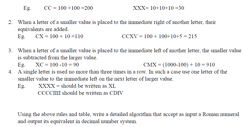 Eg.
CC = 100 +100 =200
XXX= 10+10+10 =30
2. When a letter of a smaller value is placed to the immediate right of another letter, their
equivalents are added.
Eg.
CX = 100 + 10 =110
CCXV = 100 + 100+10+5 = 215
3. When a letter of a smaller value is placed to the immediate left of another letter, the smaller value
is subtracted from the larger value.
XC = 100 -10 = 90
CMX = (1000-100) + 10 = 910
Eg.
4. A single letter is used no more than three times in a row. In such a case use one letter of the
smaller value to the immediate left on the next letter of larger value.
Eg.
XXXX = should be written as XL
CCCCIIII should be written as CDIV
Using the above rules and table, write a detailed algorithm that accept as input a Roman numeral
and output its equivalent in decimal number system.
