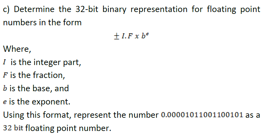 c) Determine the 32-bit binary representation for floating point
numbers in the form
±1.F x b°
Where,
I is the integer part,
F is the fraction,
b is the base, and
e is the exponent.
Using this format, represent the number 0.00001011001100101 as a
32 bit floating point number.
