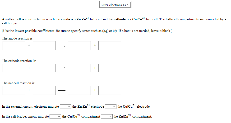 Enter electrons as e".
A voltaic cell
salt bridge.
constructed in which the anode is a Zn|Zn2* half cell and the cathode is a CuCu2* half cell. The half-cell compartments are connected by a
(Use the lowest possible coefficients. Be sure to specify states such as (ag) or (s). If a box is not needed, leave it blank.)
The anode reaction is:
The cathode reaction is:
The net cell reaction is:
In the external circuit, electrons migrate
v the Zn|Zn2+ electrode
v the Cu Cu2+ electrode.
In the salt bridge, anions migrate
v the Cu|Cu²* compartment|
|the Zn|Zn2+ compartment.
