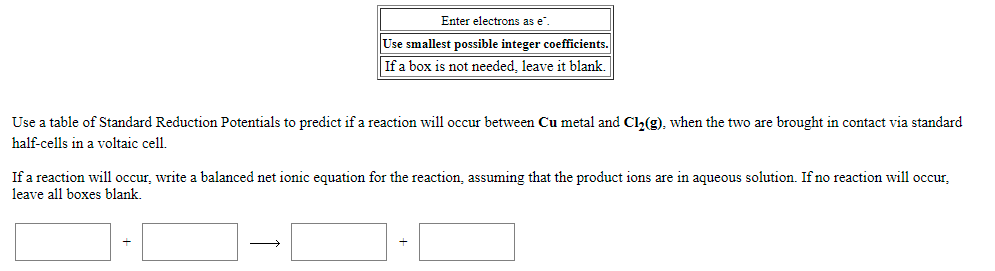 Enter electrons as e".
Use smallest possible integer coefficients.
If a box is not needed, leave it blank.
Use a table of Standard Reduction Potentials to predict if a reaction will occur between Cu metal and Cl,(g), when the two are brought in contact via standard
half-cells in a voltaic cell.
If a reaction will occur, write a balanced net ionic equation for the reaction, assuming that the product ions are in aqueous solution. If no reaction will occur,
leave all boxes blank.
