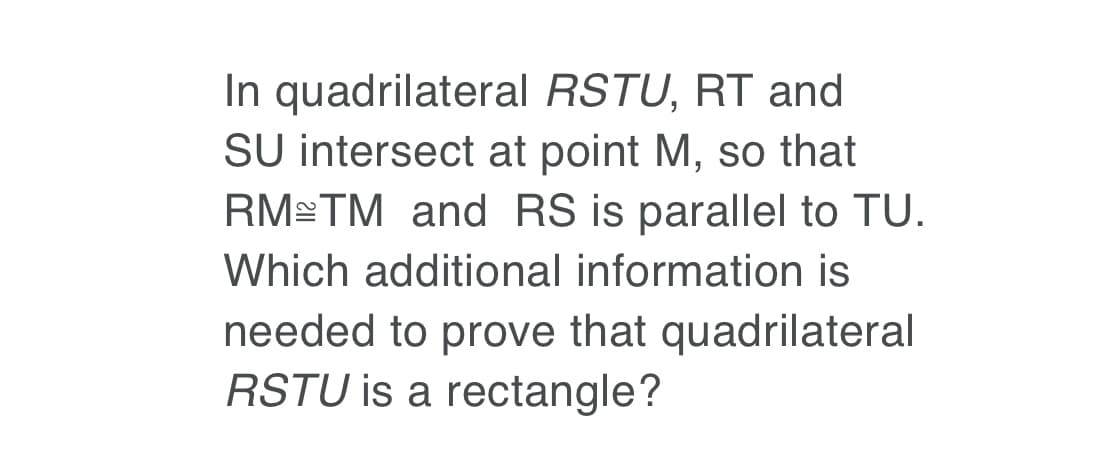 In quadrilateral RSTU, RT and
SU intersect at point M, so that
RM TM and RS is parallel to TU.
Which additional information is
needed to prove that quadrilateral
RSTU is a rectangle?
