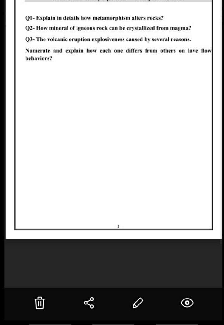 Q1- Explain in details how metamorphism alters rocks?
Q2- How mineral of igneous rock ean be crystallized from magma?
Q3- The volcanic eruption explosiveness caused by several reasons.
Numerate and explain how each one differs from others on lave flow
behaviors?
