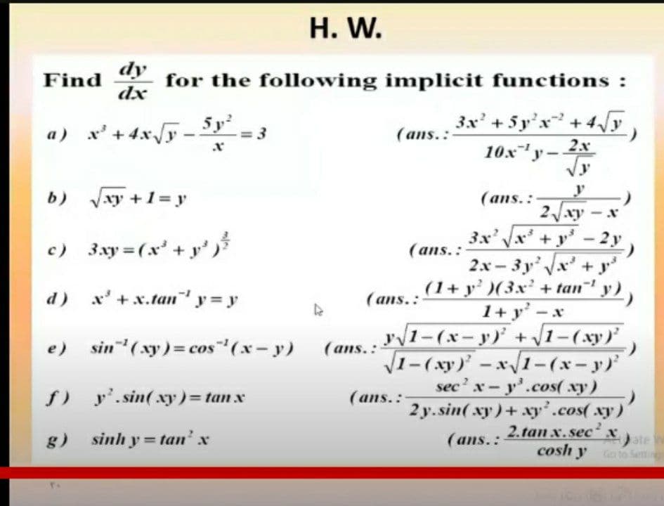 H. W.
dy
Find
for the following implicit functions :
dx
a) x' + 4x/y
- 5
y'
3x' +5 y'x +4y
(ans.:
10x"yー
2.x
Vy
b) Vxy +1 = y
y
(ans.:
2J.xy - x
3x' x +y'- 2 y
c) 3xy=(x' + y'
(ans.:
2.x - 3 y' x+
y
d) x'+x.tan y = y
(1+ y')(3x + tan
-y),
(ans.:
1+ y' -x
yv1-(x-yア+vi-(xy)
V1-(xy) -x1-(x-y)
sec' x- y'.cos( xy)
2 y. sin( xy)+ xy'.cos(xy)'
e) sin (xy)= cos (x- y) (ans..
f) y'.sin(xy)= tanx
(ans.:
g) sinh y = tan' x
2.tan x.sec
x
(ans.:
ate W
cosh y Goto Setti
