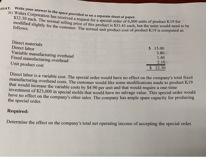 ESSAY. Write your answer in the space provided or on a separate sheet of paper.
31) Wehrs Corporation has received a request for a special order of 6,000 units of product need t
$32.30 each. The normal selling price of this product is $33.45 each, but the units would need to be
modified slightly for the customer. The normal unit product cost of product K19 is computed as
follows:
Direct materials
Direct labor
Variable manufacturing overhead
Fixed manufacturing overhead
Unit product cost
$ 15.00
3.80
1.40
2.10
$ 22.30
Direct labor is a variable cost. The special order would have no effect on the company's total fixed
manufacturing overhead costs. The customer would like some modifications made to product K19
that would increase the variable costs by $4.90 per unit and that would require a one-time
investment of $23,000 in special molds that would have no salvage value. This special order would
have no effect on the company's other sales. The company has ample spare capacity for producing
the special order.
Required:
Determine the effect on the company's total net operating income of accepting the special order.