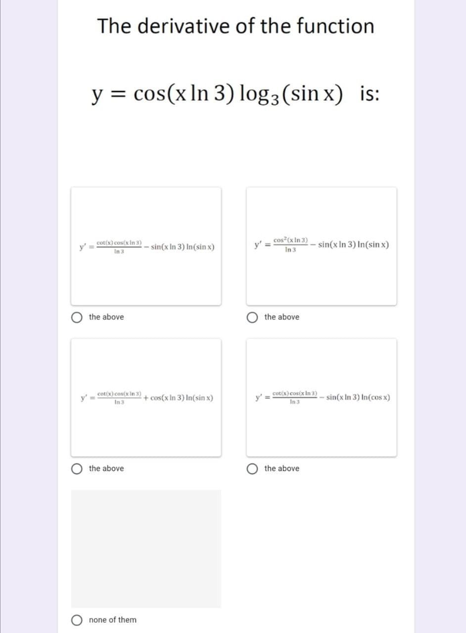 The derivative of the function
y = cos(x In 3) log3 (sin x) is:
cos (x In 3)
- sin(x In 3) In(sin x)
y' =
cot(x) cos(x in 3)
- sin(x In 3) In(sin x)
y'
In 3
In 3
the above
the above
y'
cot(x) cos(x In 3)
+ cos(x In 3) In(sin x)
cot(x) cos(x In 3)
y' =
- sin(x In 3) In(cos x)
In 3
In 3
the above
the above
none of them
