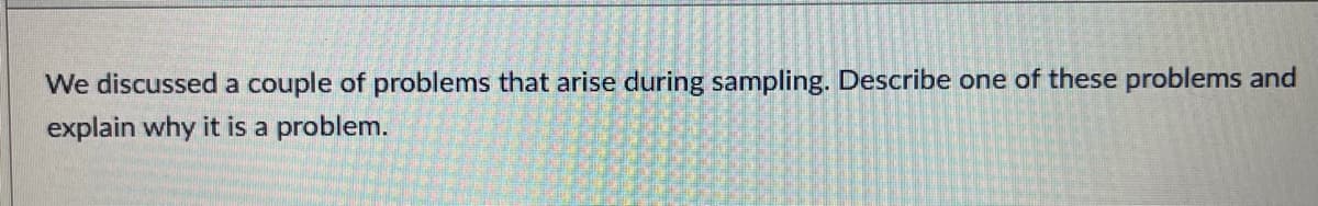 We discussed a couple of problems that arise during sampling. Describe one of these problems and
explain why it is a problem.
