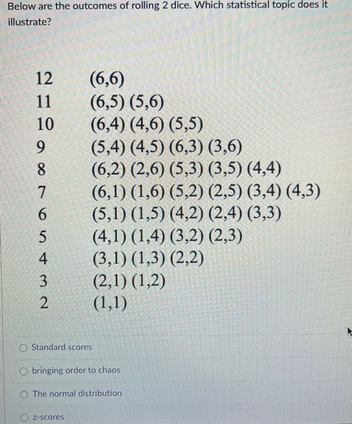 Below are the outcomes of rolling 2 dice. Which statistical topic does it
illustrate?
12
(6,6)
(6,5) (5,6)
(6,4) (4,6) (5,5)
(5,4) (4,5) (6,3) (3,6)
(6,2) (2,6) (5,3) (3,5) (4,4)
(6,1) (1,6) (5,2) (2,5) (3,4) (4,3)
(5,1) (1,5) (4,2) (2,4) (3,3)
(4,1) (1,4) (3,2) (2,3)
(3,1) (1,3) (2,2)
(2,1) (1,2)
(1,1)
11
10
9.
8.
4
O Standard scores
bringing order to chaos
The normal distribution
Z-Scores
O76 5¢3 2N
