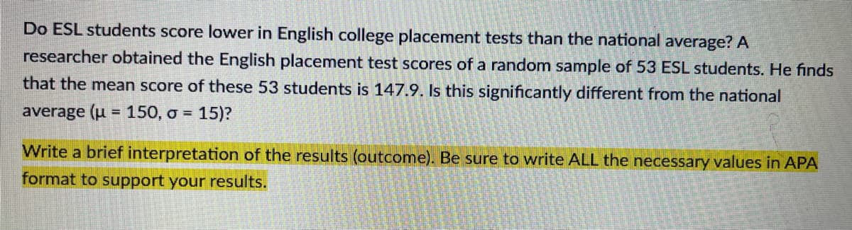 Do ESL students score lower in English college placement tests than the national average? A
researcher obtained the English placement test scores of a random sample of 53 ESL students. He finds
that the mean score of these 53 students is 147.9. Is this significantly different from the national
average (u = 150, o = 15)?
%3D
Write a brief interpretation of the results (outcome). Be sure to write ALL the necessary values in APA
format to support your results.
