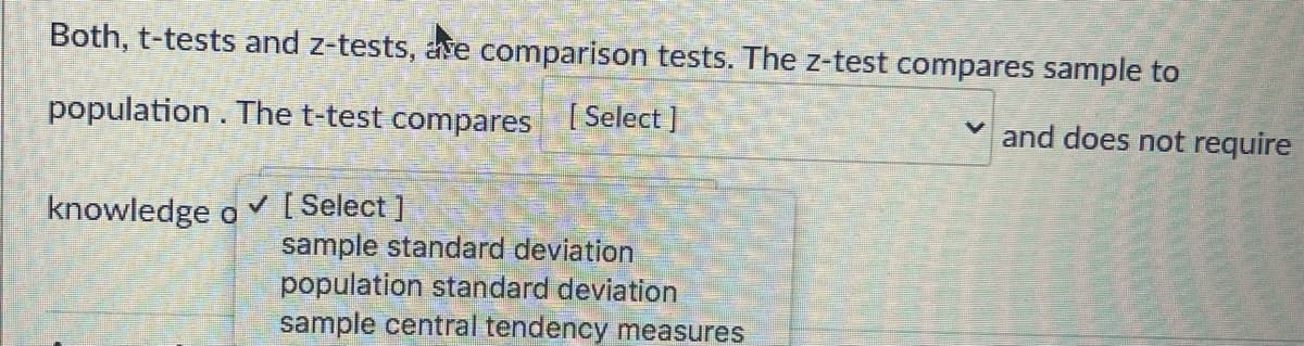 Both, t-tests and z-tests, ave comparison tests. The z-test compares sample to
population. The t-test compares I Select ]
and does not require
[ Select ]
sample standard deviation
population standard deviation
sample central tendency measures
knowledge o
