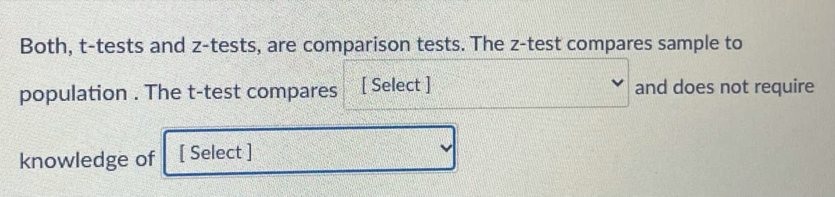 Both, t-tests and z-tests, are comparison tests. The z-test compares sample to
population. The t-test compares
[ Select ]
and does not require
knowledge of [ Select]
