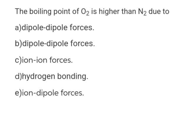 The boiling point of O₂ is higher than N₂ due to
a)dipole-dipole forces.
b)dipole-dipole forces.
c)ion-ion forces.
d)hydrogen bonding.
e)ion-dipole forces.