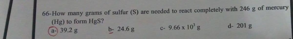 66-How many grams of sulfur (S) are needed to react completely with 246
(Hg) to form HgS?
a-) 39.2 g
b- 24.6 g
c- 9.66 x 10³ g
g of mercury
d- 201 g