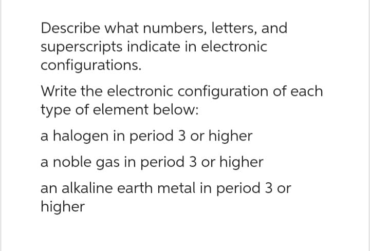 Describe what numbers, letters, and
superscripts indicate in electronic
configurations.
Write the electronic configuration of each
type of element below:
a halogen in period 3 or higher
a noble gas in period 3 or higher
an alkaline earth metal in period 3 or
higher