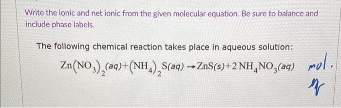 Write the ionic and net ionic from the given molecular equation. Be sure to balance and
include phase labels.
The following chemical reaction takes place in aqueous solution:
Zn(NO3)₂(aq) + (NH₂), S(aq) → ZnS(s) + 2NH₂NO3(aq) mol.
n